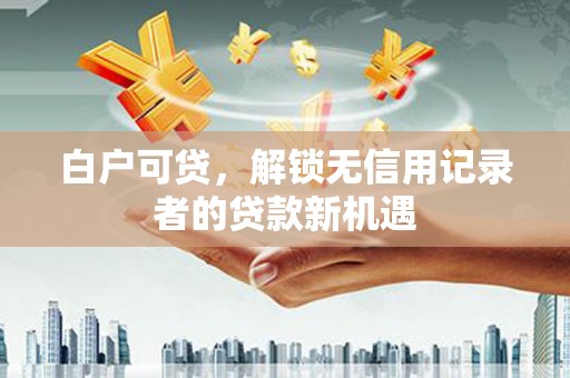 谢岗白户可贷，解锁无信用记录者的贷款新机遇